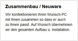 ZUSAMMENBAU & NEUWARE : Wir konfektionieren Ihren Wunsch-PC mit Ihnen zusammen, so dass er auch zu Ihnen passt. Auf Wunsch bernehmen wir den gesamten Aufbau und Installation